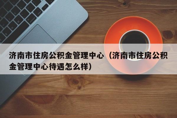 济南市住房公积金管理中心（济南市住房公积金管理中心待遇怎么样）