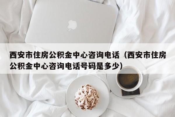 西安市住房公积金中心咨询电话（西安市住房公积金中心咨询电话号码是多少）