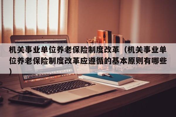 机关事业单位养老保险制度改革（机关事业单位养老保险制度改革应遵循的基本原则有哪些）