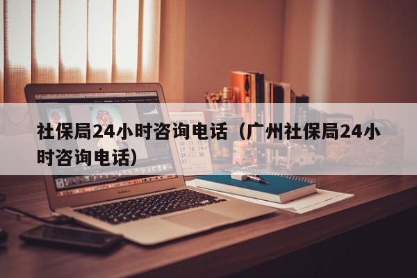 社保局24小时咨询电话（广州社保局24小时咨询电话）