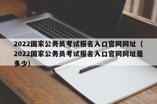 2022国家公务员考试报名入口官网网址（2022国家公务员考试报名入口官网网址是多少）