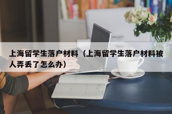 上海留学生落户材料（上海留学生落户材料被人弄丢了怎么办）