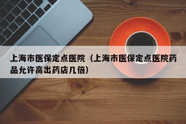 上海市医保定点医院（上海市医保定点医院药品允许高出药店几倍）