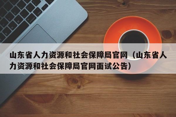 山东省人力资源和社会保障局官网（山东省人力资源和社会保障局官网面试公告）