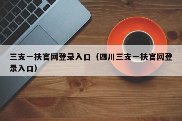 三支一扶官网登录入口（四川三支一扶官网登录入口）