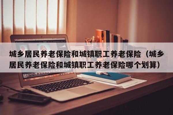 城乡居民养老保险和城镇职工养老保险（城乡居民养老保险和城镇职工养老保险哪个划算）
