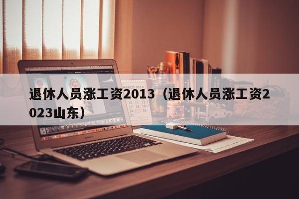 退休人员涨工资2013（退休人员涨工资2023山东）