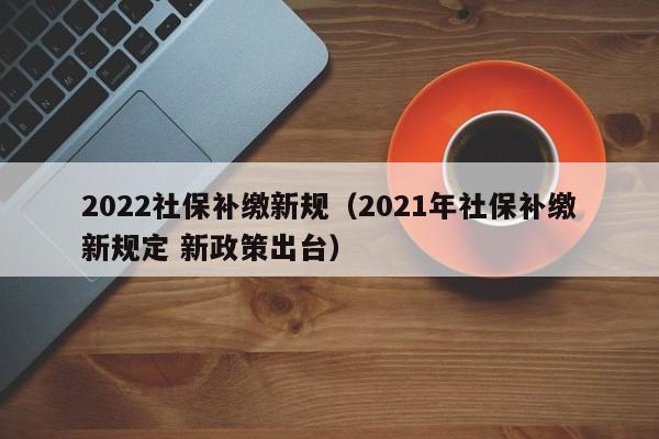 2022社保补缴新规（2021年社保补缴新规定 新政策出台）