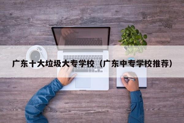 广东十大垃圾大专学校（广东中专学校推荐）