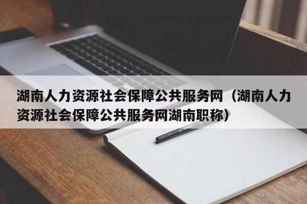 湖南人力资源社会保障公共服务网（湖南人力资源社会保障公共服务网湖南职称）