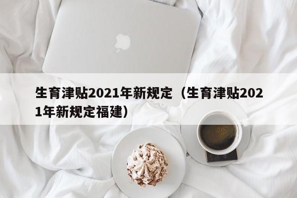 生育津贴2021年新规定（生育津贴2021年新规定福建）