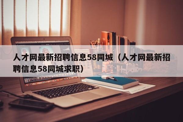 人才网最新招聘信息58同城（人才网最新招聘信息58同城求职）