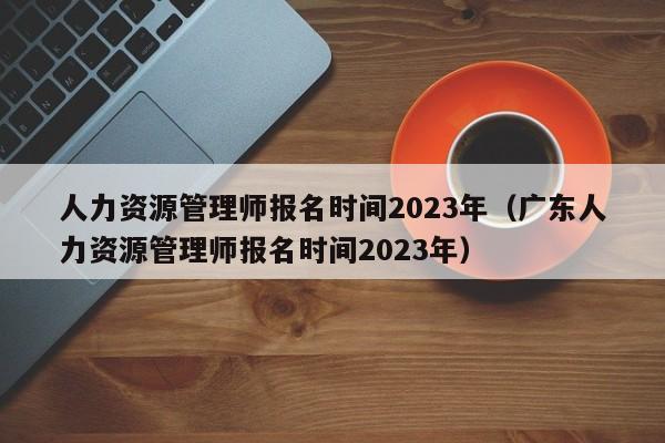 人力资源管理师报名时间2023年（广东人力资源管理师报名时间2023年）