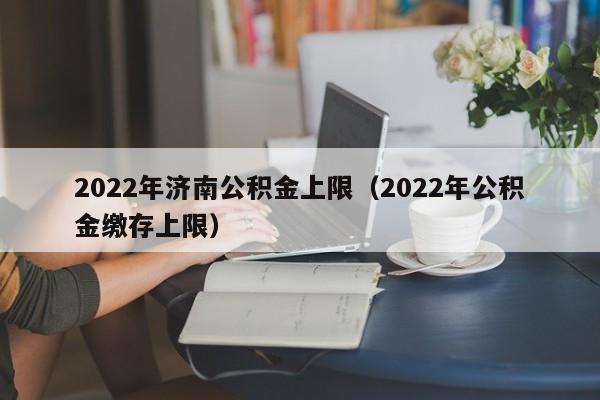 2022年济南公积金上限（2022年公积金缴存上限）