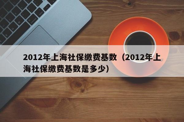 2012年上海社保缴费基数（2012年上海社保缴费基数是多少）