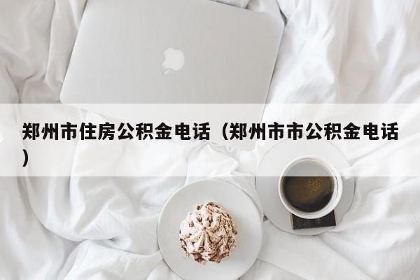 郑州市住房公积金电话（郑州市市公积金电话）