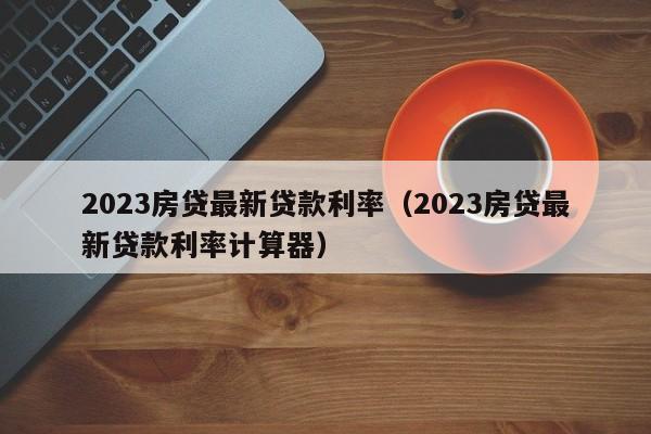 2023房贷最新贷款利率（2023房贷最新贷款利率计算器）