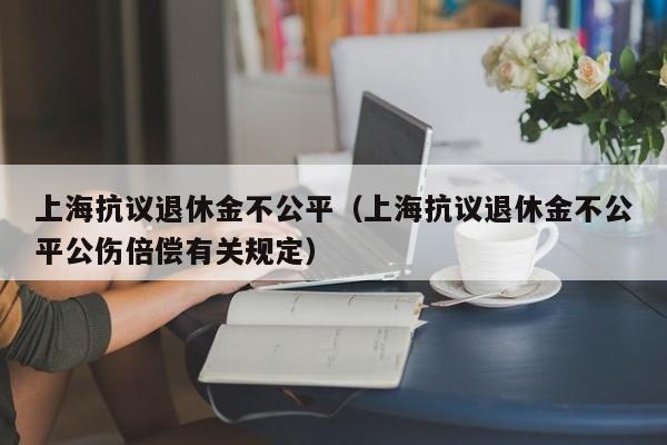 上海抗议退休金不公平（上海抗议退休金不公平公伤倍偿有关规定）
