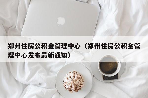 郑州住房公积金管理中心（郑州住房公积金管理中心发布最新通知）