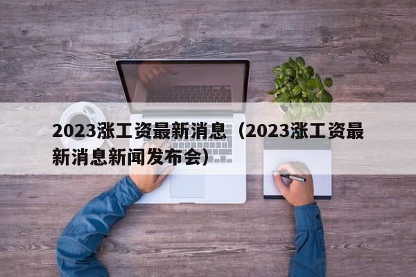 2023涨工资最新消息（2023涨工资最新消息新闻发布会）