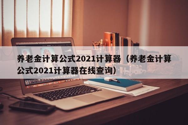 养老金计算公式2021计算器（养老金计算公式2021计算器在线查询）