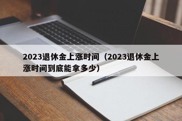 2023退休金上涨时间（2023退休金上涨时间到底能拿多少）