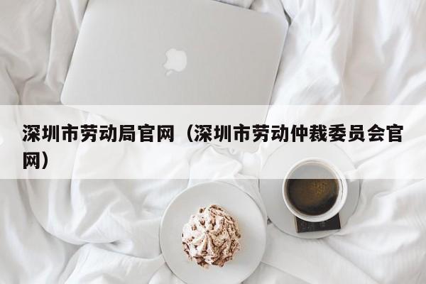 深圳市劳动局官网（深圳市劳动仲裁委员会官网）