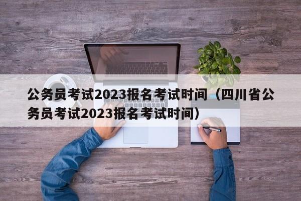 公务员考试2023报名考试时间（四川省公务员考试2023报名考试时间）