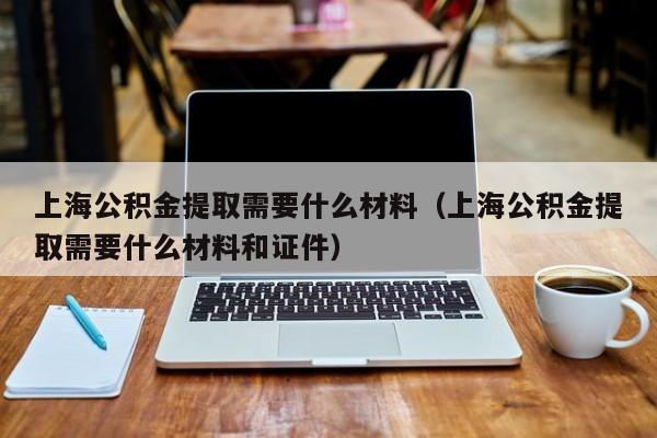 上海公积金提取需要什么材料（上海公积金提取需要什么材料和证件）