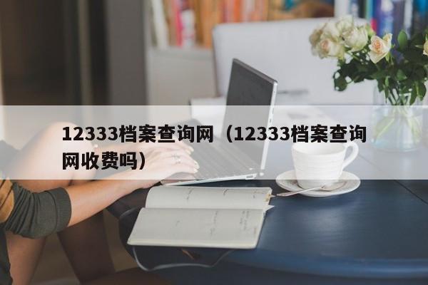 12333档案查询网（12333档案查询网收费吗）