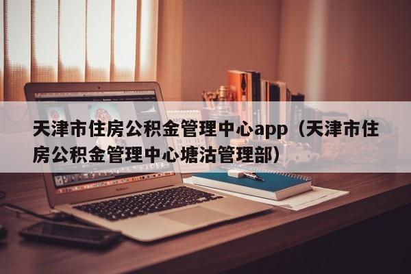 天津市住房公积金管理中心app（天津市住房公积金管理中心塘沽管理部）