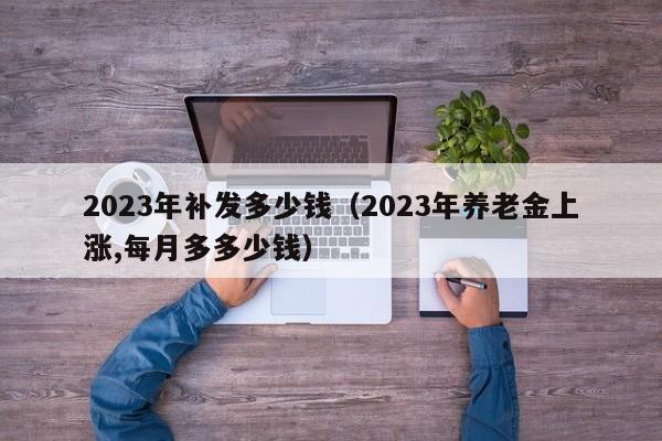2023年补发多少钱（2023年养老金上涨,每月多多少钱）
