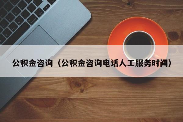 公积金咨询（公积金咨询电话人工服务时间）