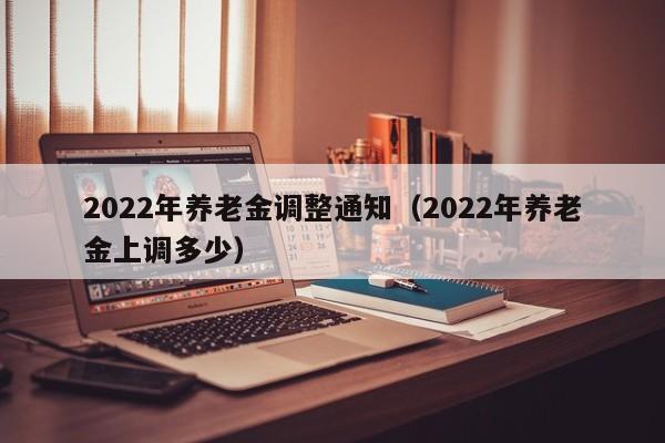 2022年养老金调整通知（2022年养老金上调多少）
