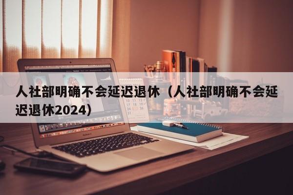 人社部明确不会延迟退休（人社部明确不会延迟退休2024）
