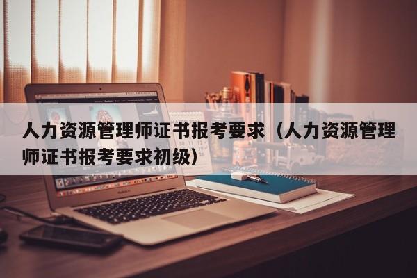人力资源管理师证书报考要求（人力资源管理师证书报考要求初级）