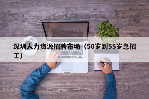 深圳人力资源招聘市场（50岁到55岁急招工）