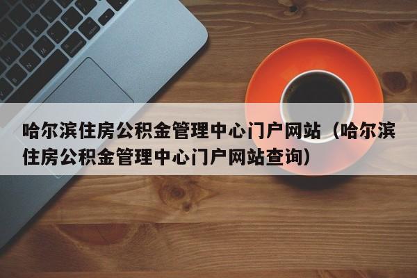 哈尔滨住房公积金管理中心门户网站（哈尔滨住房公积金管理中心门户网站查询）