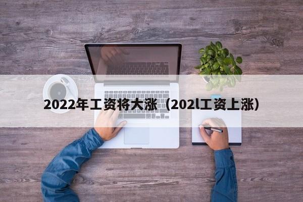 2022年工资将大涨（202l工资上涨）