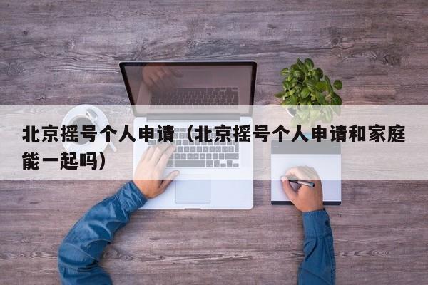 北京摇号个人申请（北京摇号个人申请和家庭能一起吗）