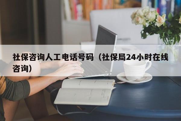 社保咨询人工电话号码（社保局24小时在线咨询）