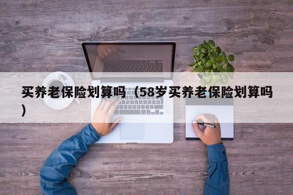 买养老保险划算吗（58岁买养老保险划算吗）