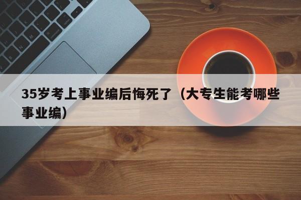 35岁考上事业编后悔死了（大专生能考哪些事业编）