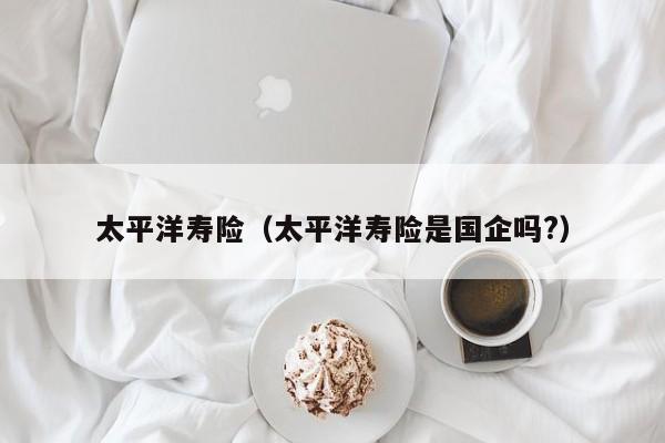 太平洋寿险（太平洋寿险是国企吗?）