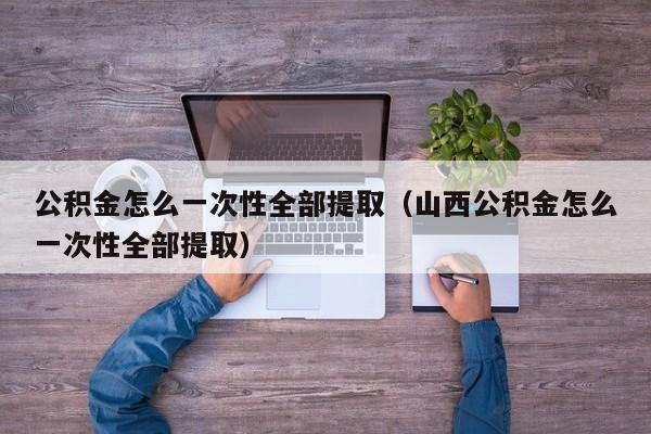 公积金怎么一次性全部提取（山西公积金怎么一次性全部提取）