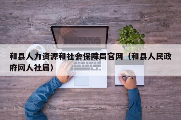 和县人力资源和社会保障局官网（和县人民政府网人社局）