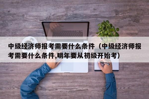中级经济师报考需要什么条件（中级经济师报考需要什么条件,明年要从初级开始考）