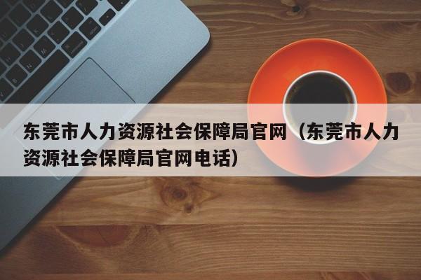 东莞市人力资源社会保障局官网（东莞市人力资源社会保障局官网电话）