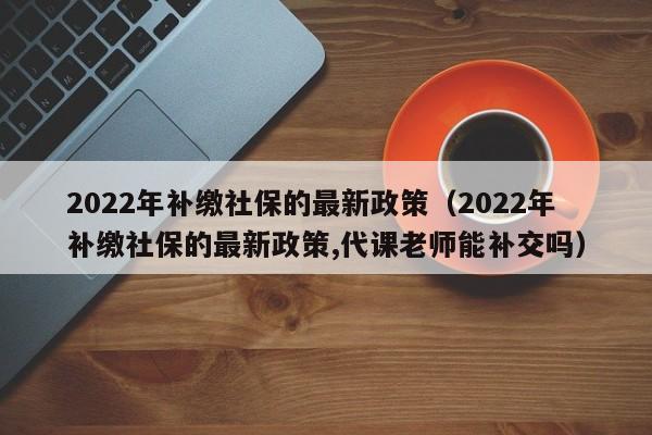2022年补缴社保的最新政策（2022年补缴社保的最新政策,代课老师能补交吗）