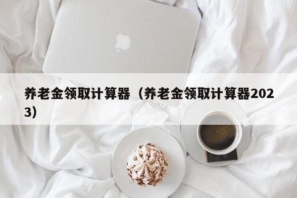 养老金领取计算器（养老金领取计算器2023）